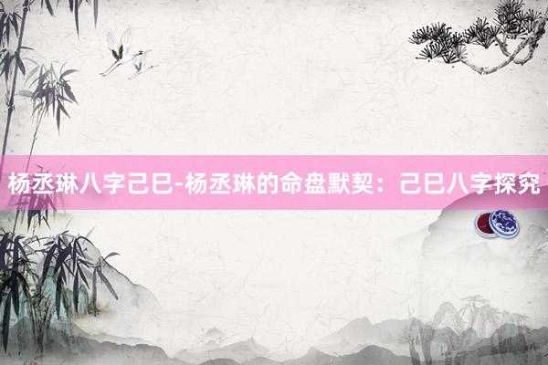 杨丞琳八字己巳-杨丞琳的命盘默契：己巳八字探究
