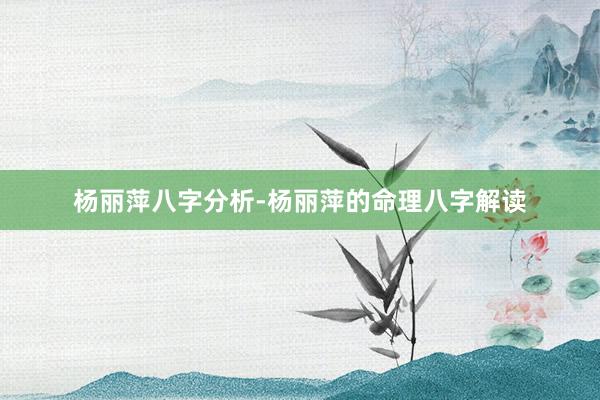 杨丽萍八字分析-杨丽萍的命理八字解读