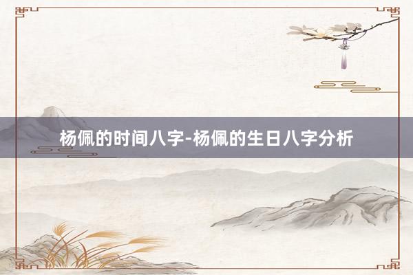 杨佩的时间八字-杨佩的生日八字分析
