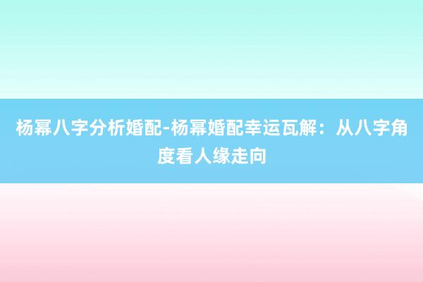 杨幂八字分析婚配-杨幂婚配幸运瓦解：从八字角度看人缘走向