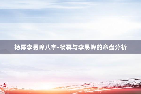 杨幂李易峰八字-杨幂与李易峰的命盘分析